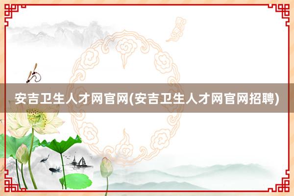 安吉卫生人才网官网(安吉卫生人才网官网招聘)