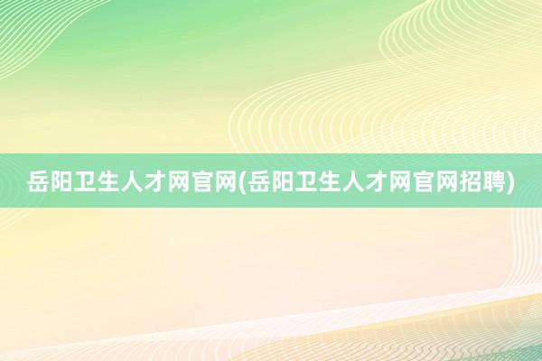 岳阳卫生人才网官网(岳阳卫生人才网官网招聘)