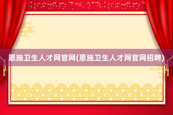 恩施卫生人才网官网(恩施卫生人才网官网招聘)