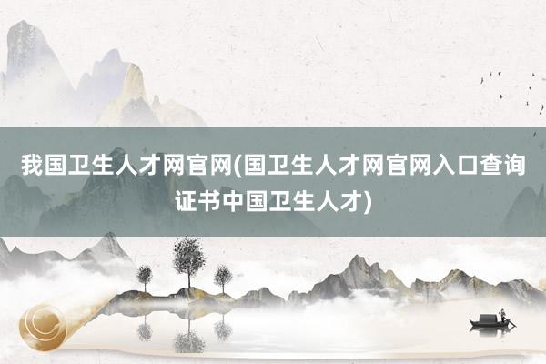 我国卫生人才网官网(国卫生人才网官网入口查询证书中国卫生人才)