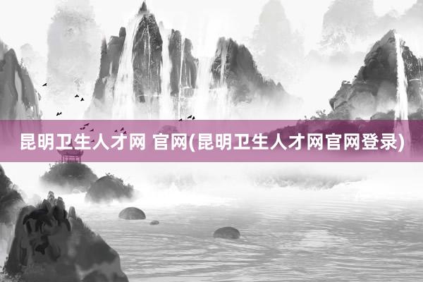 昆明卫生人才网 官网(昆明卫生人才网官网登录)