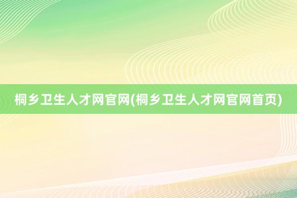 桐乡卫生人才网官网(桐乡卫生人才网官网首页)