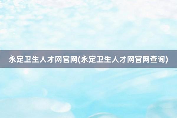 永定卫生人才网官网(永定卫生人才网官网查询)