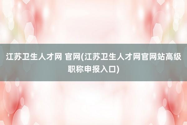 江苏卫生人才网 官网(江苏卫生人才网官网站高级职称申报入口)
