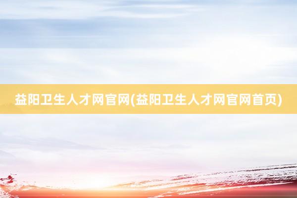 益阳卫生人才网官网(益阳卫生人才网官网首页)