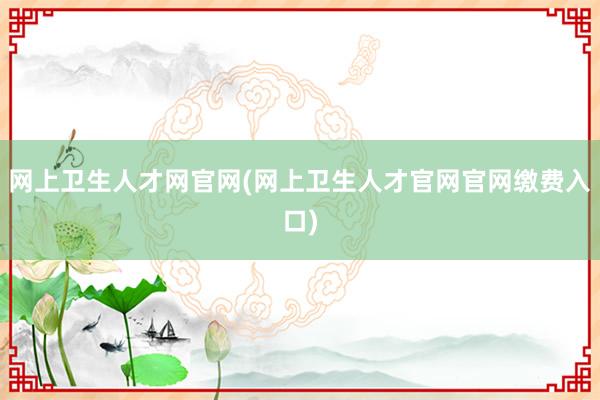 网上卫生人才网官网(网上卫生人才官网官网缴费入口)