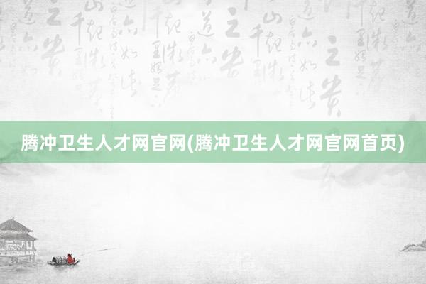 腾冲卫生人才网官网(腾冲卫生人才网官网首页)