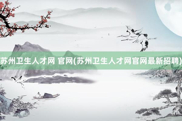 苏州卫生人才网 官网(苏州卫生人才网官网最新招聘)