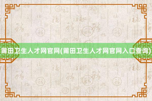 莆田卫生人才网官网(莆田卫生人才网官网入口查询)