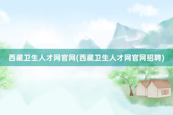 西藏卫生人才网官网(西藏卫生人才网官网招聘)