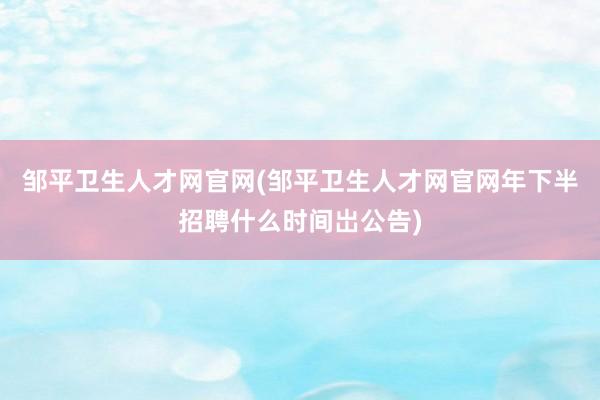 邹平卫生人才网官网(邹平卫生人才网官网年下半招聘什么时间岀公告)
