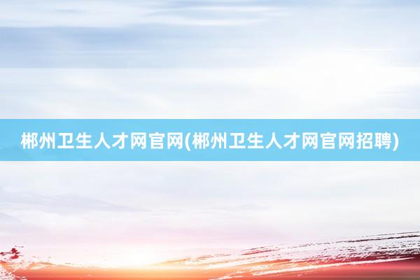 郴州卫生人才网官网(郴州卫生人才网官网招聘)