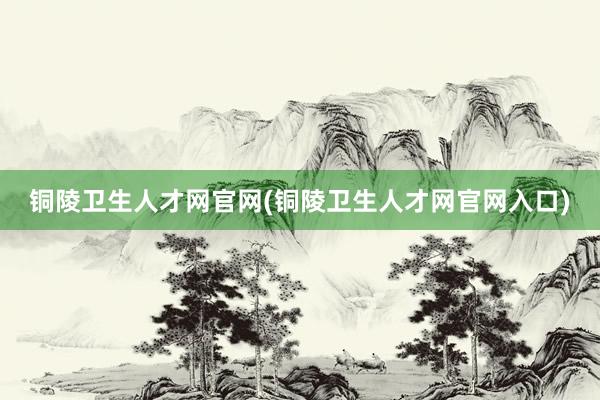 铜陵卫生人才网官网(铜陵卫生人才网官网入口)