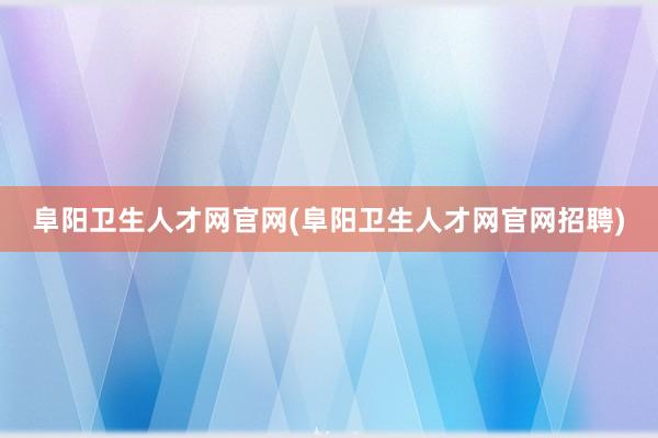 阜阳卫生人才网官网(阜阳卫生人才网官网招聘)