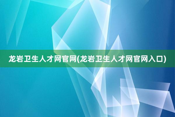 龙岩卫生人才网官网(龙岩卫生人才网官网入口)