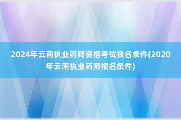 2024年云南执业药师资格考试报名条件(2020年云南执业药师报名条件)