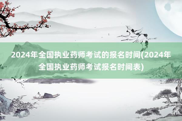 2024年全国执业药师考试的报名时间(2024年全国执业药师考试报名时间表)