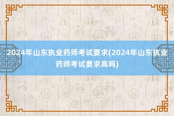 2024年山东执业药师考试要求(2024年山东执业药师考试要求高吗)