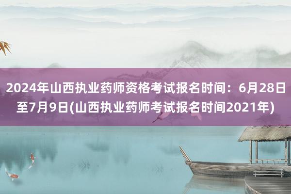 2024年山西执业药师资格考试报名时间：6月28日至7月9日(山西执业药师考试报名时间2021年)