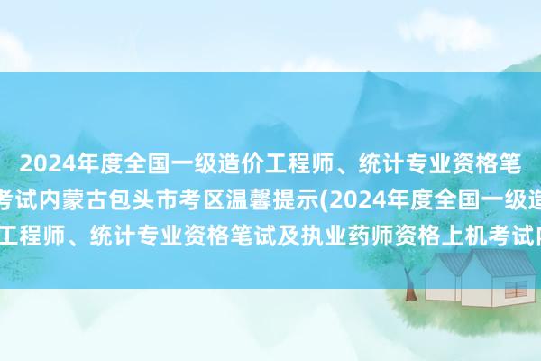 2024年度全国一级造价工程师、统计专业资格笔试及执业药师资格上机考试内蒙古包头市考区温馨提示(2024年度全国一级造价工程师、统计专业资格笔试及执业药师资格上机考试内蒙古包头市考区温馨提示)