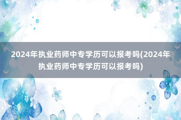 2024年执业药师中专学历可以报考吗(2024年执业药师中专学历可以报考吗)