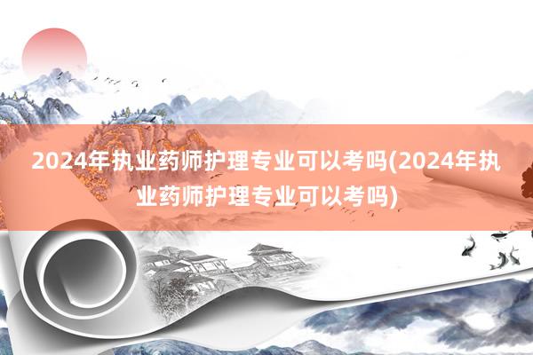 2024年执业药师护理专业可以考吗(2024年执业药师护理专业可以考吗)