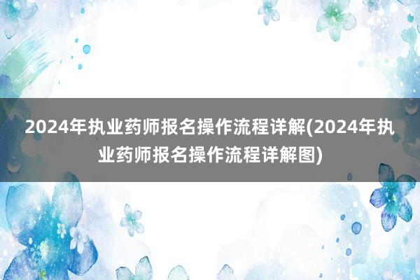 2024年执业药师报名操作流程详解(2024年执业药师报名操作流程详解图)