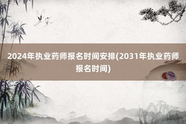 2024年执业药师报名时间安排(2031年执业药师报名时间)
