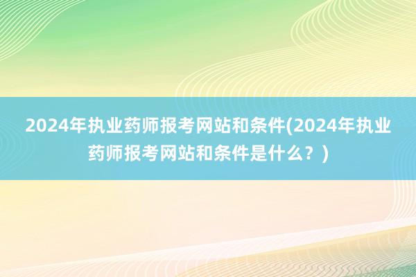 2024年执业药师报考网站和条件(2024年执业药师报考网站和条件是什么？)