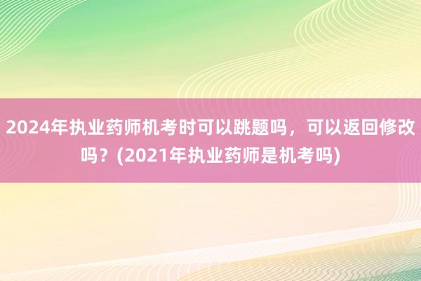2024年执业药师机考时可以跳题吗，可以返回修改吗？(2021年执业药师是机考吗)