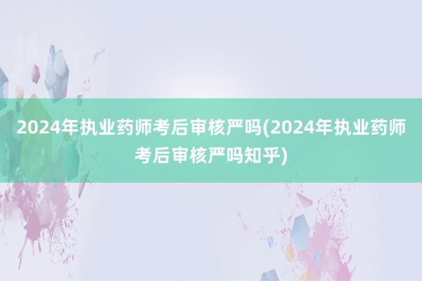 2024年执业药师考后审核严吗(2024年执业药师考后审核严吗知乎)