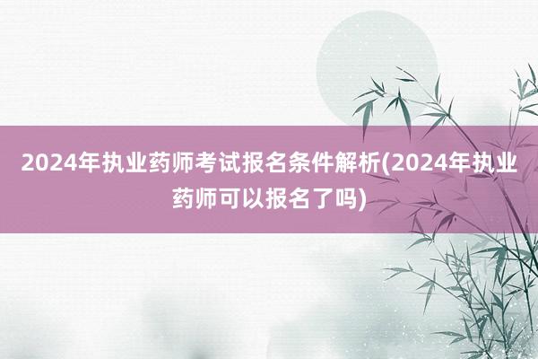 2024年执业药师考试报名条件解析(2024年执业药师可以报名了吗)