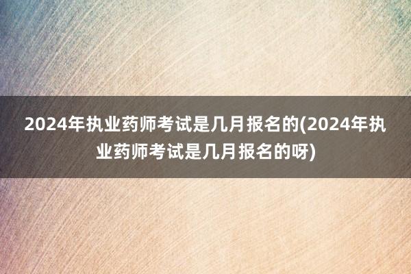 2024年执业药师考试是几月报名的(2024年执业药师考试是几月报名的呀)