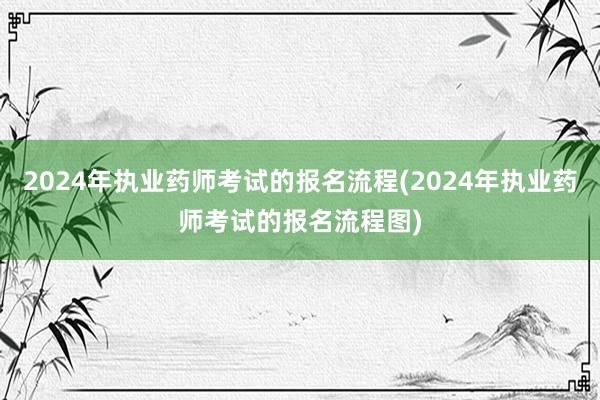 2024年执业药师考试的报名流程(2024年执业药师考试的报名流程图)
