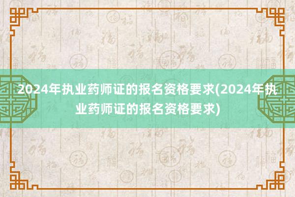 2024年执业药师证的报名资格要求(2024年执业药师证的报名资格要求)