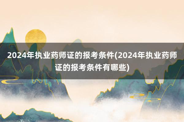 2024年执业药师证的报考条件(2024