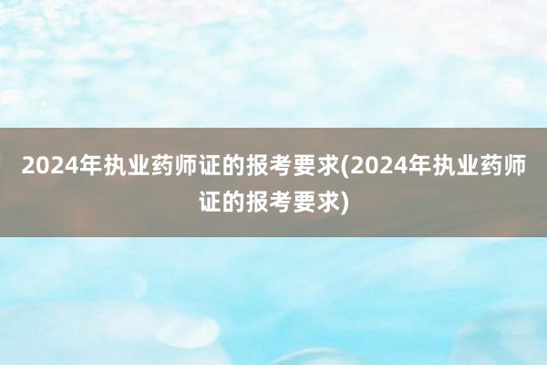 2024年执业药师证的报考要求(2024