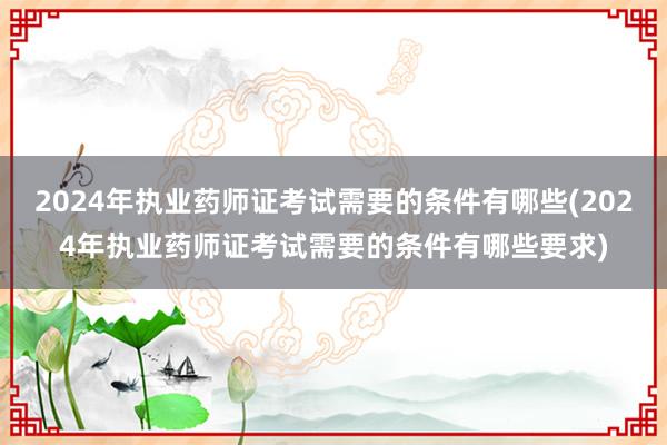 2024年执业药师证考试需要的条件有哪些(2024年执业药师证考试需要的条件有哪些要求)