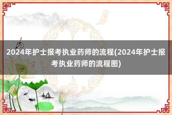 2024年护士报考执业药师的流程(2024年护士报考执业药师的流程图)