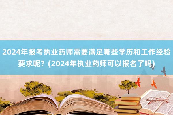 2024年报考执业药师需要满足哪些学历和工作经验要求呢？(2024年执业药师可以报名了吗)