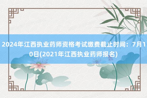 2024年江西执业药师资格考试缴费截止时间：7月10日(2021年江西执业药师报名)