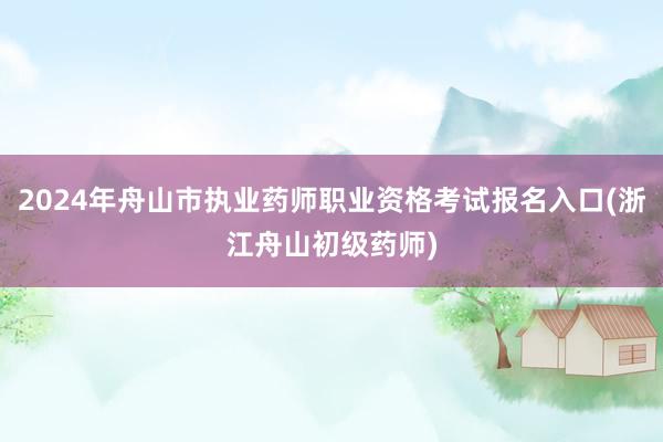 2024年舟山市执业药师职业资格考试报名入口(浙江舟山初级药师)