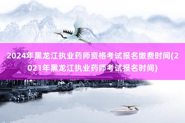 2024年黑龙江执业药师资格考试报名缴费时间(2021年黑龙江执业药师考试报名时间)