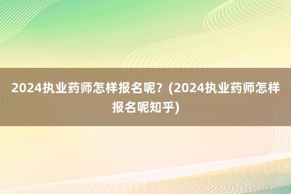 2024执业药师怎样报名呢？(2024执业药师怎样报名呢知乎)