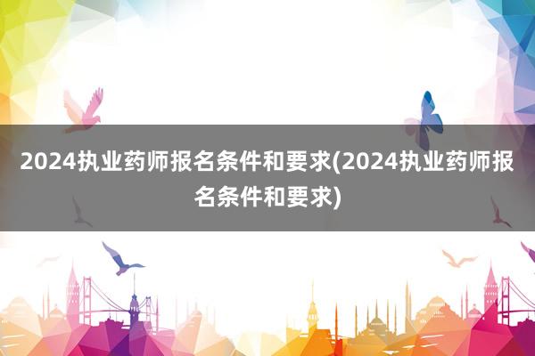 2024执业药师报名条件和要求(2024执业药师报名条件和要求)