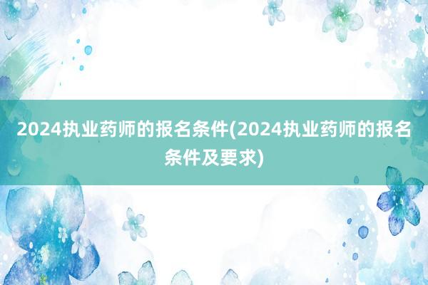 2024执业药师的报名条件(2024执业药师的报名条件及要求)