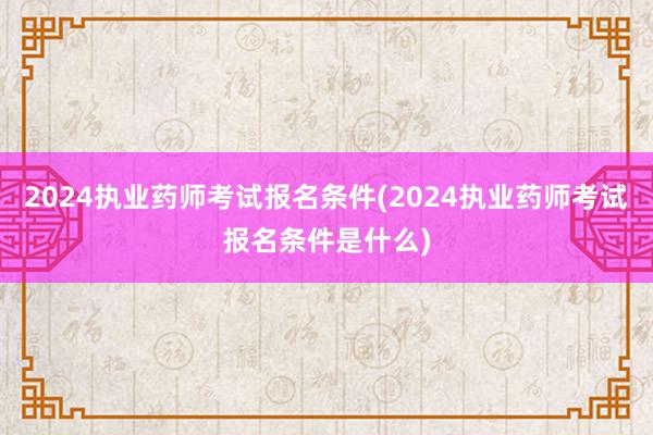 2024执业药师考试报名条件(2024执业药师考试报名条件是什么)