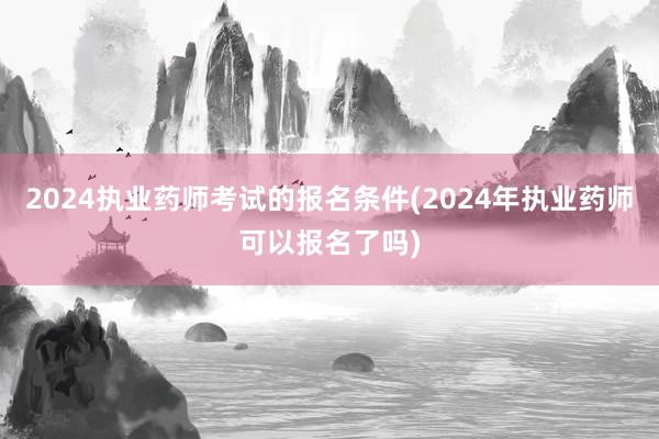 2024执业药师考试的报名条件(2024年执业药师可以报名了吗)