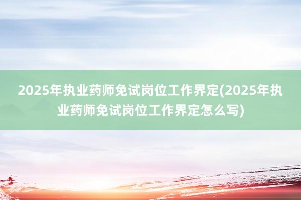 2025年执业药师免试岗位工作界定(2025年执业药师免试岗位工作界定怎么写)