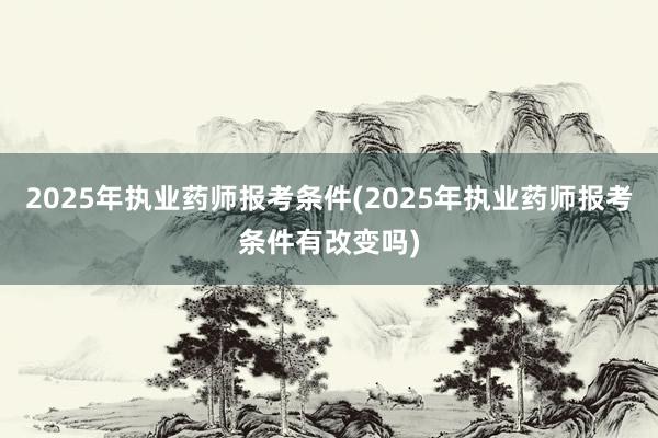 2025年执业药师报考条件(2025年执业药师报考条件有改变吗)